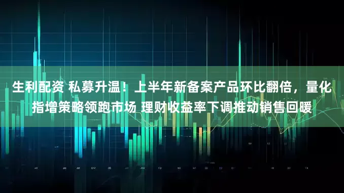 生利配资 私募升温！上半年新备案产品环比翻倍，量化指增策略领跑市场 理财收益率下调推动销售回暖
