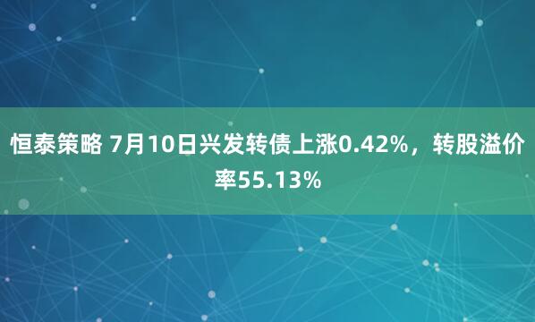 恒泰策略 7月10日兴发转债上涨0.42%，转股溢价率55.13%