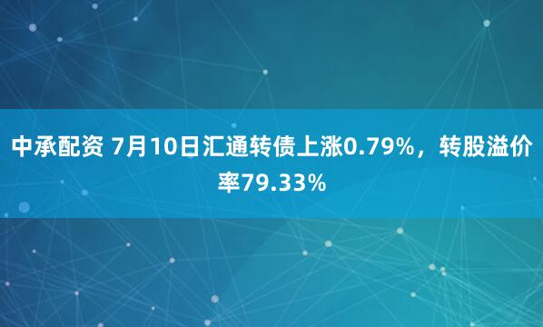 中承配资 7月10日汇通转债上涨0.79%，转股溢价率79.33%