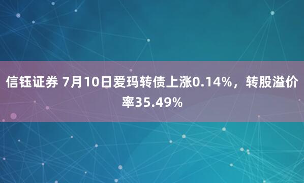 信钰证券 7月10日爱玛转债上涨0.14%，转股溢价率35.49%