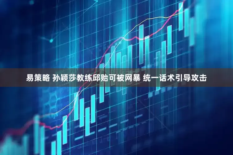 易策略 孙颖莎教练邱贻可被网暴 统一话术引导攻击