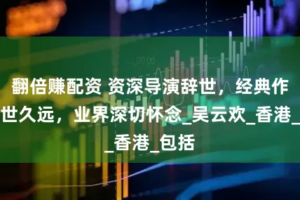翻倍赚配资 资深导演辞世，经典作品传世久远，业界深切怀念_吴云欢_香港_包括