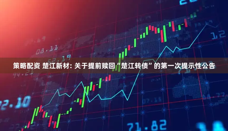 策略配资 楚江新材: 关于提前赎回“楚江转债”的第一次提示性公告