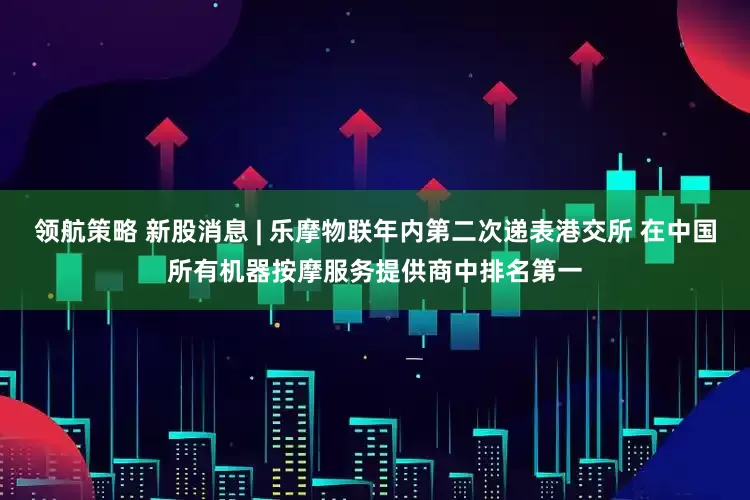 领航策略 新股消息 | 乐摩物联年内第二次递表港交所 在中国所有机器按摩服务提供商中排名第一