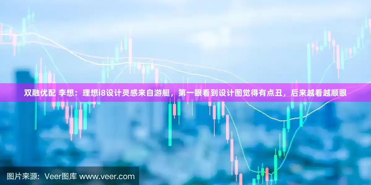 双融优配 李想：理想i8设计灵感来自游艇，第一眼看到设计图觉得有点丑，后来越看越顺眼