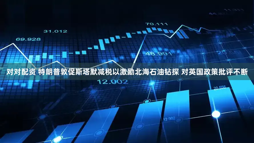 对对配资 特朗普敦促斯塔默减税以激励北海石油钻探 对英国政策批评不断