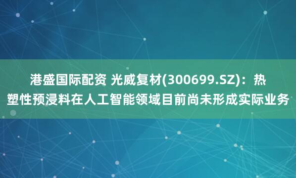 港盛国际配资 光威复材(300699.SZ)：热塑性预浸料在人工智能领域目前尚未形成实际业务