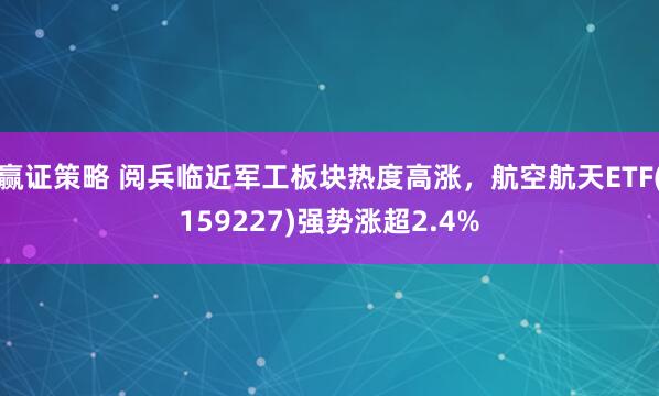 赢证策略 阅兵临近军工板块热度高涨，航空航天ETF(159227)强势涨超2.4%