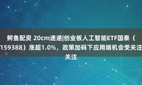 鳄鱼配资 20cm速递|创业板人工智能ETF国泰（159388）涨超1.0%，政策加码下应用端机会受关注