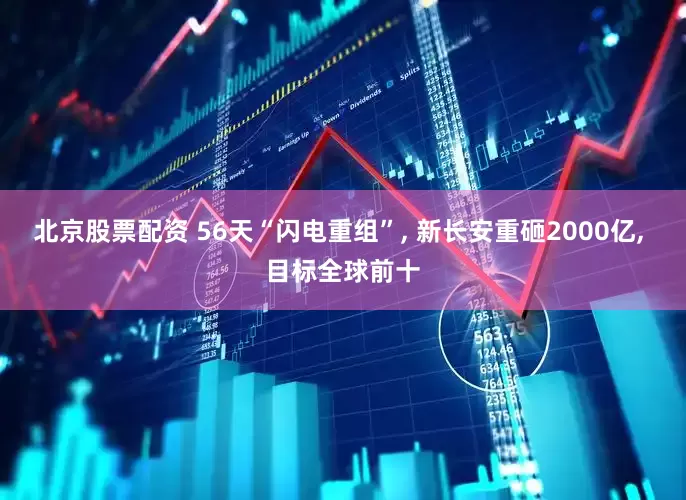 北京股票配资 56天“闪电重组”, 新长安重砸2000亿, 目标全球前十