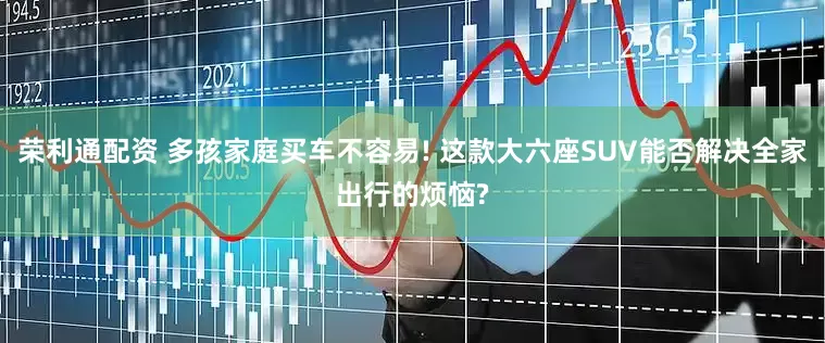 荣利通配资 多孩家庭买车不容易! 这款大六座SUV能否解决全家出行的烦恼?