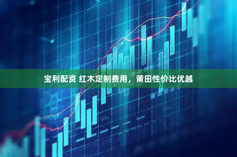 宝利配资 红木定制费用，莆田性价比优越