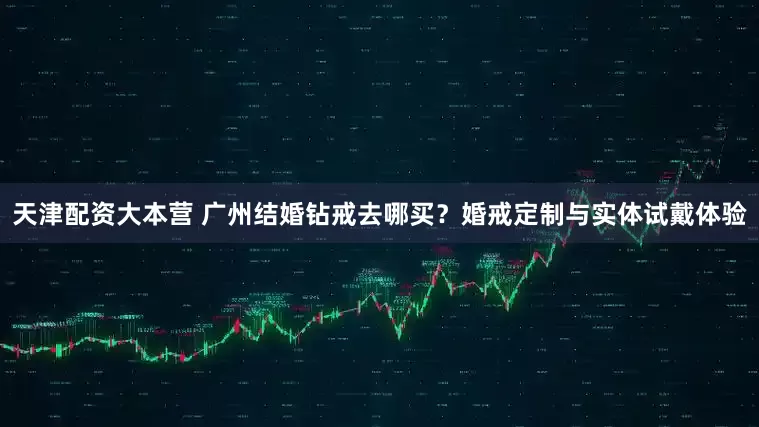 天津配资大本营 广州结婚钻戒去哪买？婚戒定制与实体试戴体验