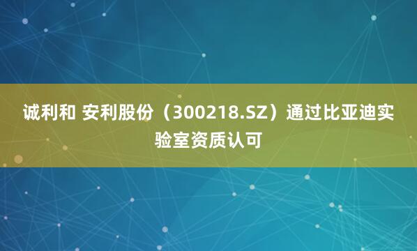 诚利和 安利股份（300218.SZ）通过比亚迪实验室资质认可