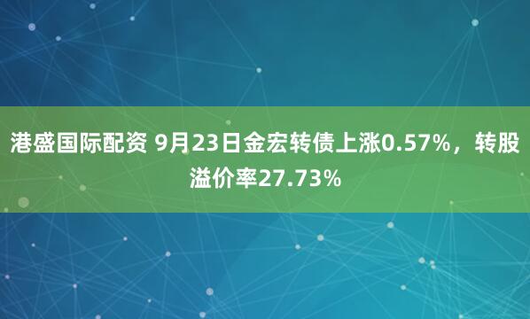 港盛国际配资 9月23日金宏转债上涨0.57%，转股溢价率27.73%