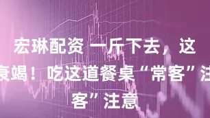 宏琳配资 一斤下去，这里衰竭！吃这道餐桌“常客”注意
