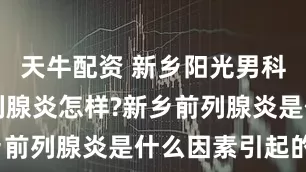 天牛配资 新乡阳光男科医院看前列腺炎怎样?新乡前列腺炎是什么因素引起的?