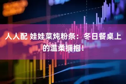 人人配 娃娃菜炖粉条:冬日餐桌上的温柔拥抱!