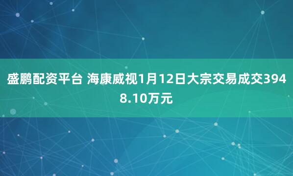 盛鹏配资平台 海康威视1月12日大宗交易成交3948.10万元
