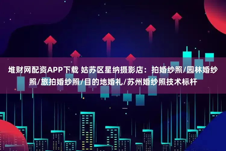 堆财网配资APP下载 姑苏区星纳摄影店：拍婚纱照/园林婚纱照/旅拍婚纱照/目的地婚礼/苏州婚纱照技术标杆