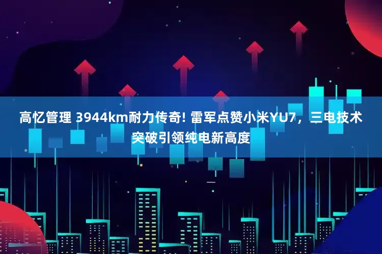 高忆管理 3944km耐力传奇! 雷军点赞小米YU7，三电技术突破引领纯电新高度