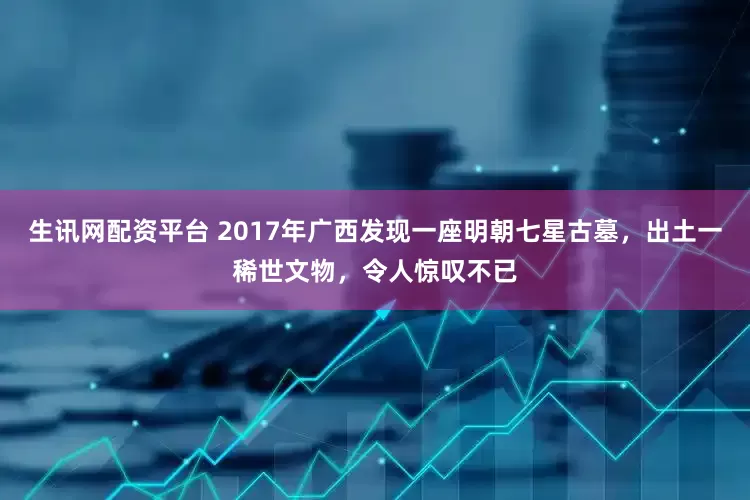 生讯网配资平台 2017年广西发现一座明朝七星古墓，出土一稀世文物，令人惊叹不已