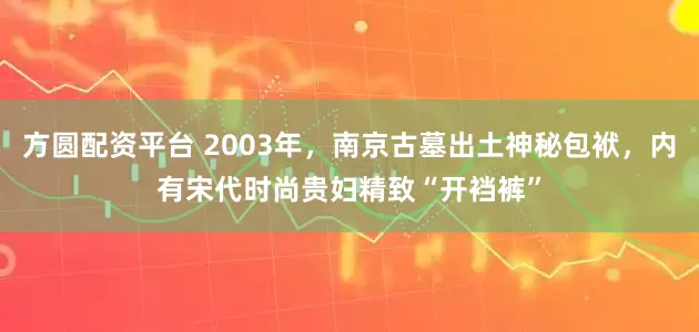 方圆配资平台 2003年，南京古墓出土神秘包袱，内有宋代时尚贵妇精致“开裆裤”