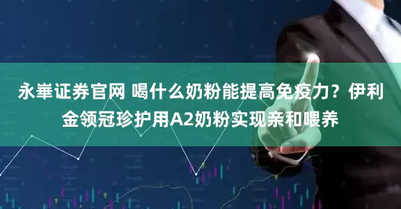 永崋证券官网 喝什么奶粉能提高免疫力？伊利金领冠珍护用A2奶粉实现亲和喂养