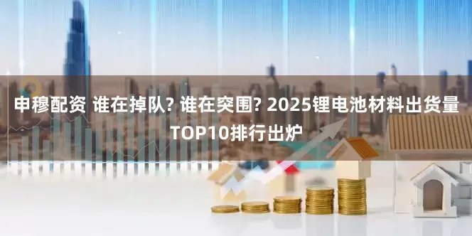 申穆配资 谁在掉队? 谁在突围? 2025锂电池材料出货量TOP10排行出炉
