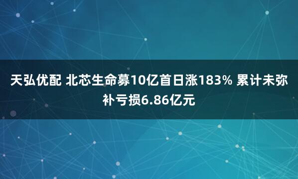 天弘优配 北芯生命募10亿首日涨183% 累计未弥补亏损6.86亿元