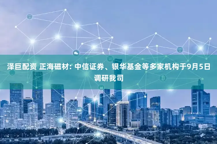 泽巨配资 正海磁材: 中信证券、银华基金等多家机构于9月5日调研我司