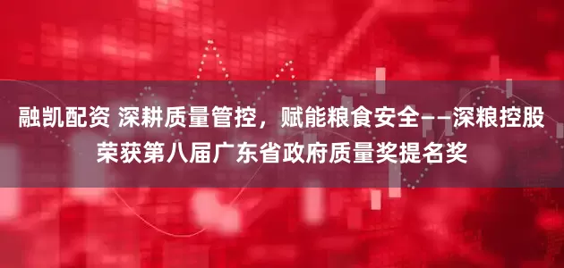 融凯配资 深耕质量管控，赋能粮食安全——深粮控股荣获第八届广东省政府质量奖提名奖