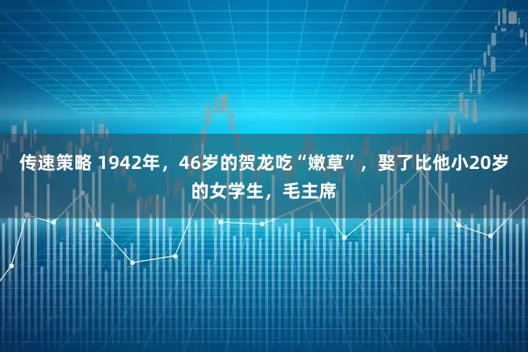 传速策略 1942年，46岁的贺龙吃“嫩草”，娶了比他小20岁的女学生，毛主席